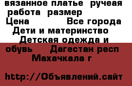 вязанное платье. ручеая работа. размер 116-122. › Цена ­ 4 800 - Все города Дети и материнство » Детская одежда и обувь   . Дагестан респ.,Махачкала г.